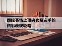 包含国际赛场上顶尖女足选手的精彩表现吸睛的词条