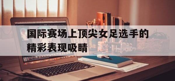 包含国际赛场上顶尖女足选手的精彩表现吸睛的词条
