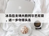 关于冰岛在主场大胜阿尔巴尼亚，进一步夺得头名的信息