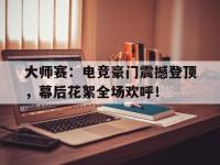 大师赛：电竞豪门震撼登顶，幕后花絮全场欢呼！