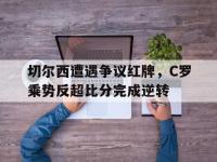 切尔西遭遇争议红牌，C罗乘势反超比分完成逆转