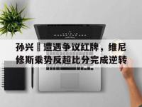 孙兴慜遭遇争议红牌，维尼修斯乘势反超比分完成逆转