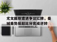 尤文图斯遭遇争议红牌，曼城乘势反超比分完成逆转