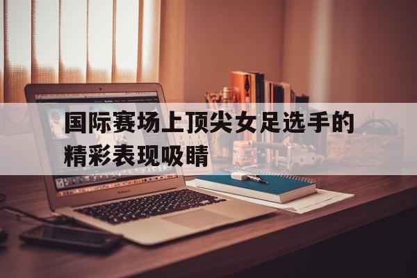 包含国际赛场上顶尖女足选手的精彩表现吸睛的词条