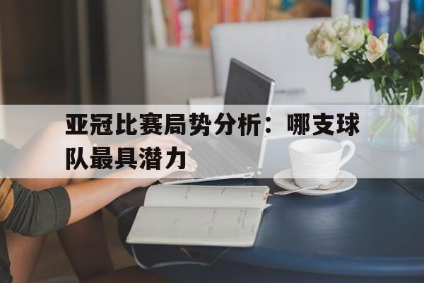 包含亚冠比赛局势分析：哪支球队最具潜力的词条