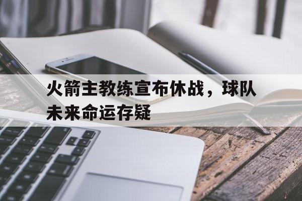关于火箭主教练宣布休战，球队未来命运存疑的信息