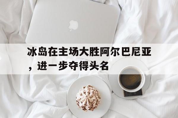 关于冰岛在主场大胜阿尔巴尼亚，进一步夺得头名的信息