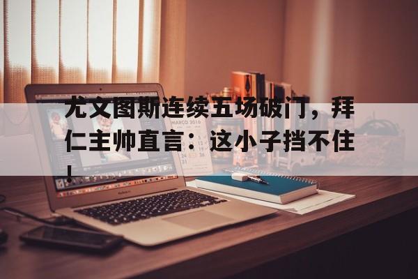 尤文图斯连续五场破门，拜仁主帅直言：这小子挡不住！