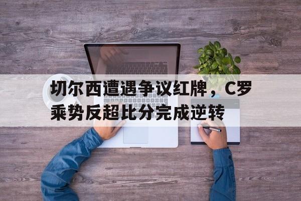 切尔西遭遇争议红牌，C罗乘势反超比分完成逆转