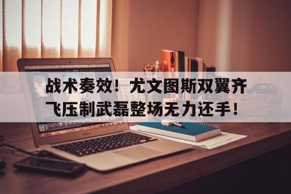 战术奏效！尤文图斯双翼齐飞压制武磊整场无力还手！