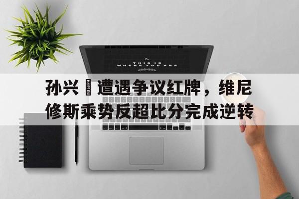 孙兴慜遭遇争议红牌，维尼修斯乘势反超比分完成逆转