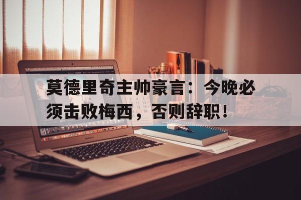 莫德里奇主帅豪言：今晚必须击败梅西，否则辞职！莫德里奇主帅豪言今晚必须击败梅西,否则辞职了吗