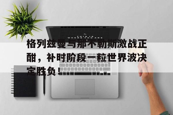 格列兹曼与那不勒斯激战正酣，补时阶段一粒世界波决定胜负！