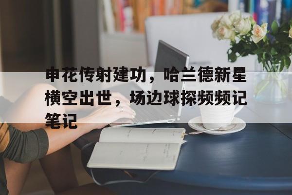 申花传射建功,哈兰德新星横空出世,场边球探频频记笔记 申花传射建功,哈兰德新星横空出世,场边球探频频记笔记